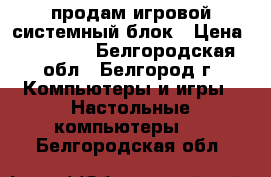 продам игровой системный блок › Цена ­ 21 000 - Белгородская обл., Белгород г. Компьютеры и игры » Настольные компьютеры   . Белгородская обл.